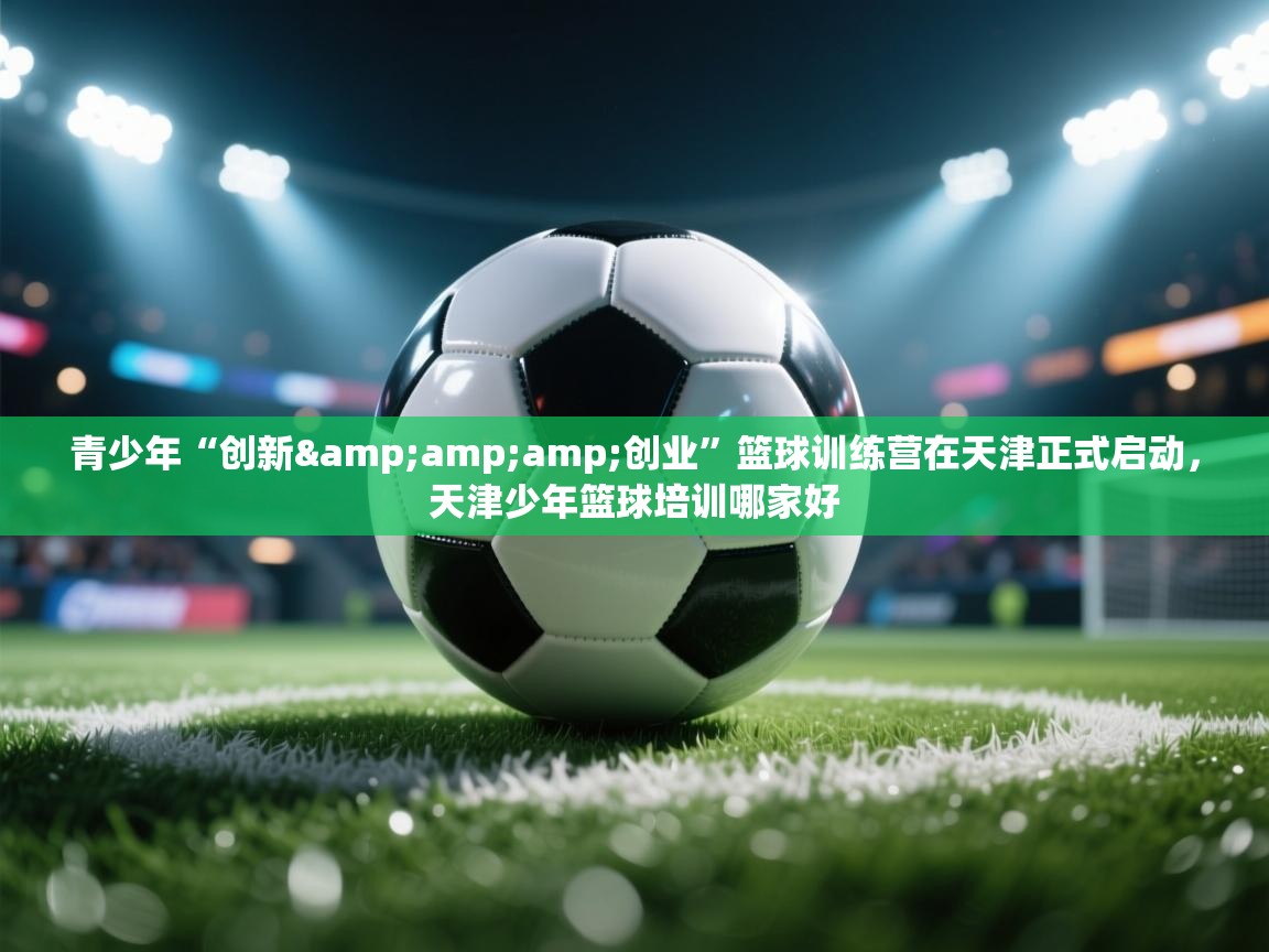 青少年“创新&创业”篮球训练营在天津正式启动,天津少年篮球培训哪家好 第2张